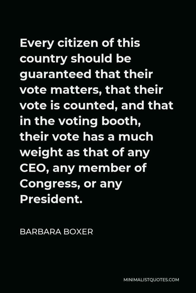 Barbara Boxer Quote - Every citizen of this country should be guaranteed that their vote matters, that their vote is counted, and that in the voting booth, their vote has a much weight as that of any CEO, any member of Congress, or any President.
