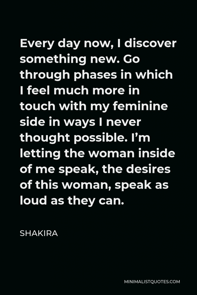 Shakira Quote - Every day now, I discover something new. Go through phases in which I feel much more in touch with my feminine side in ways I never thought possible. I’m letting the woman inside of me speak, the desires of this woman, speak as loud as they can.