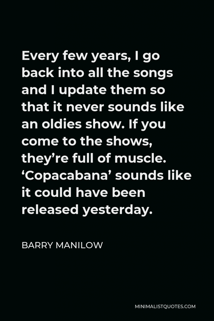 Barry Manilow Quote - Every few years, I go back into all the songs and I update them so that it never sounds like an oldies show. If you come to the shows, they’re full of muscle. ‘Copacabana’ sounds like it could have been released yesterday.