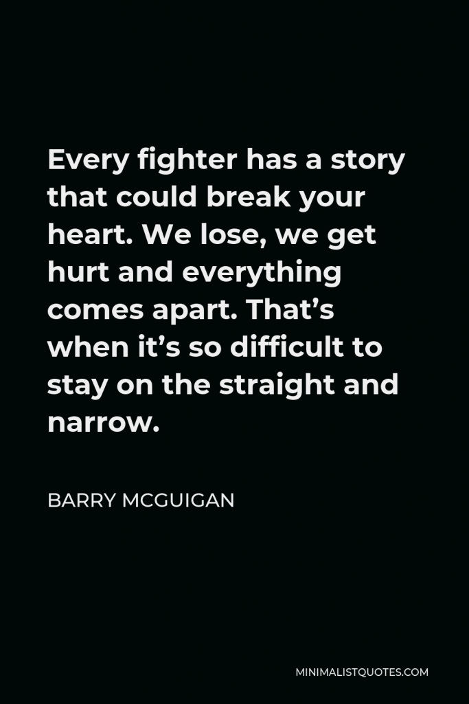 Barry McGuigan Quote - Every fighter has a story that could break your heart. We lose, we get hurt and everything comes apart. That’s when it’s so difficult to stay on the straight and narrow.