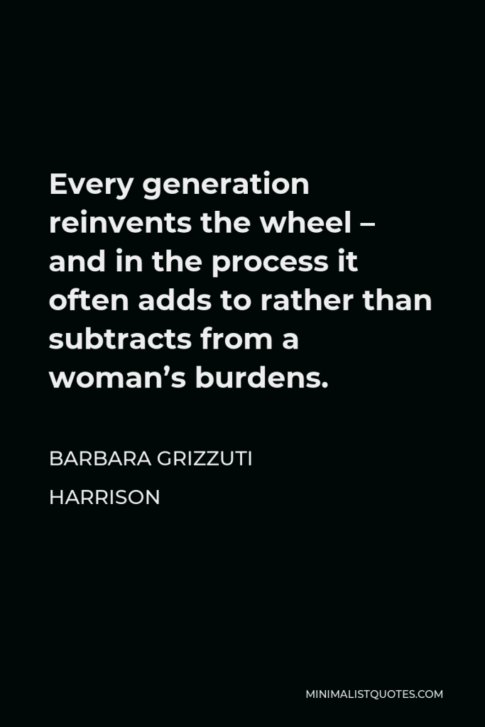 Barbara Grizzuti Harrison Quote - Every generation reinvents the wheel – and in the process it often adds to rather than subtracts from a woman’s burdens.