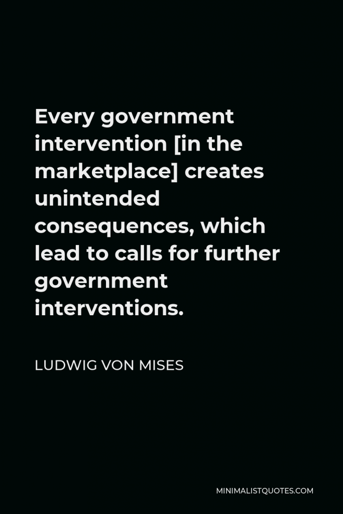 Ludwig von Mises Quote - Every government intervention [in the marketplace] creates unintended consequences, which lead to calls for further government interventions.