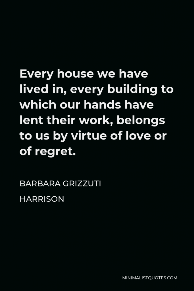 Barbara Grizzuti Harrison Quote - Every house we have lived in, every building to which our hands have lent their work, belongs to us by virtue of love or of regret.