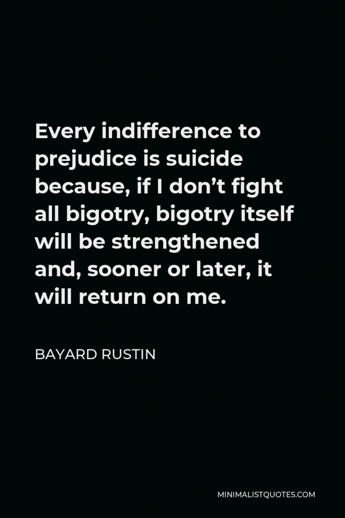 Bayard Rustin Quote - Every indifference to prejudice is suicide because, if I don’t fight all bigotry, bigotry itself will be strengthened and, sooner or later, it will return on me.