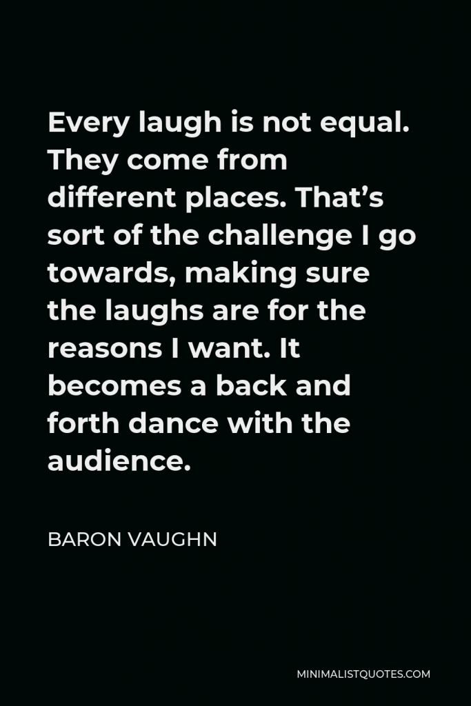 Baron Vaughn Quote - Every laugh is not equal. They come from different places. That’s sort of the challenge I go towards, making sure the laughs are for the reasons I want. It becomes a back and forth dance with the audience.