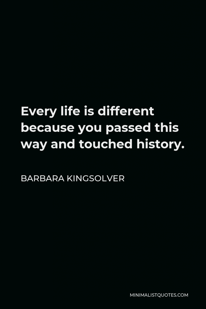 Barbara Kingsolver Quote - Every life is different because you passed this way and touched history… Listen being dead is not worse than being alive. It is different though. You could say the view is larger.