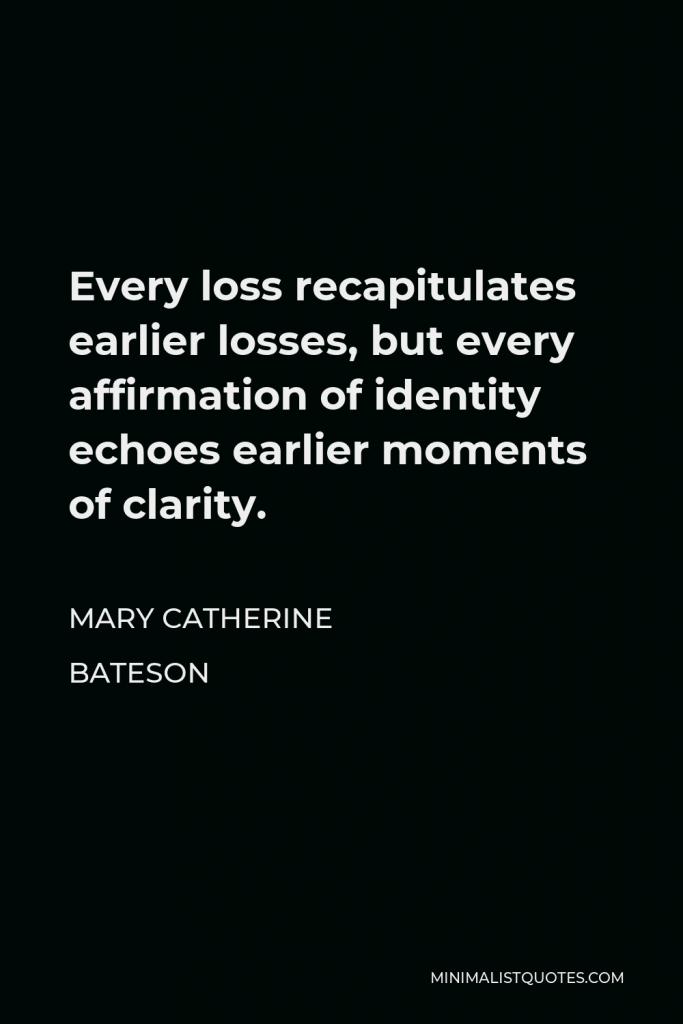 Mary Catherine Bateson Quote - Every loss recapitulates earlier losses, but every affirmation of identity echoes earlier moments of clarity.