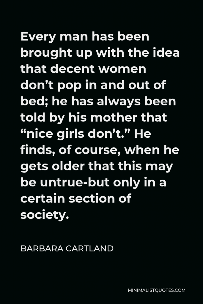 Barbara Cartland Quote - Every man has been brought up with the idea that decent women don’t pop in and out of bed; he has always been told by his mother that “nice girls don’t.” He finds, of course, when he gets older that this may be untrue-but only in a certain section of society.