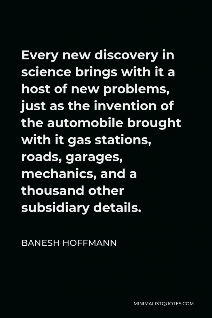 Banesh Hoffmann Quote - Every new discovery in science brings with it a host of new problems, just as the invention of the automobile brought with it gas stations, roads, garages, mechanics, and a thousand other subsidiary details.