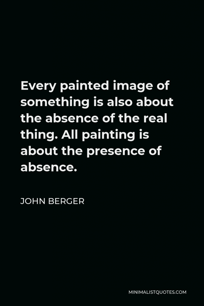 John Berger Quote - Every painted image of something is also about the absence of the real thing. All painting is about the presence of absence.