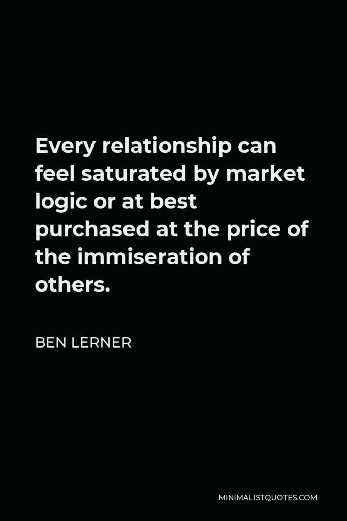 Ben Lerner Quote - Every relationship can feel saturated by market logic or at best purchased at the price of the immiseration of others.