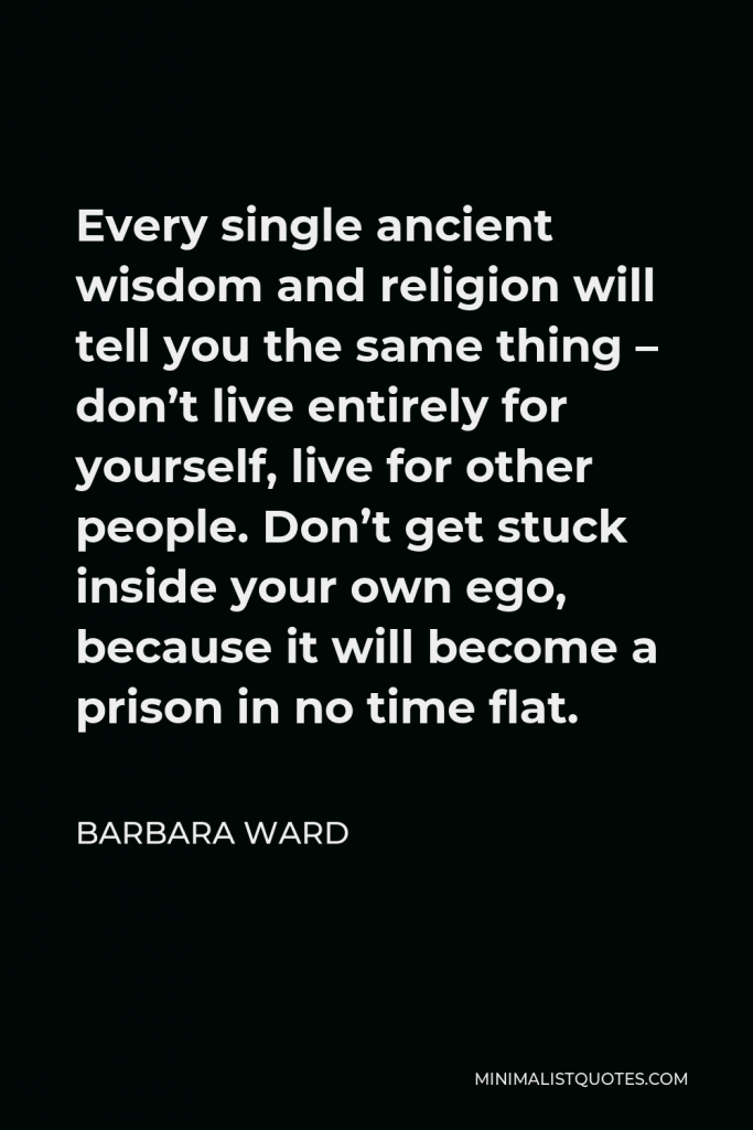 Barbara Ward Quote - Every single ancient wisdom and religion will tell you the same thing – don’t live entirely for yourself, live for other people. Don’t get stuck inside your own ego, because it will become a prison in no time flat.
