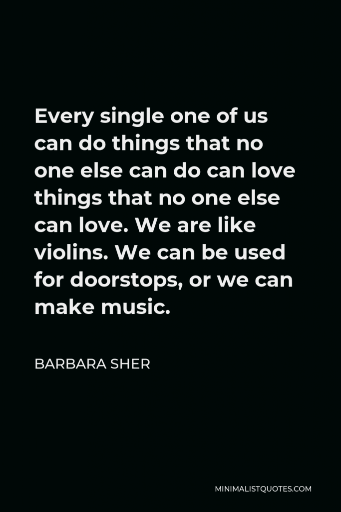 Barbara Sher Quote - Every single one of us can do things that no one else can do can love things that no one else can love. We are like violins. We can be used for doorstops, or we can make music.