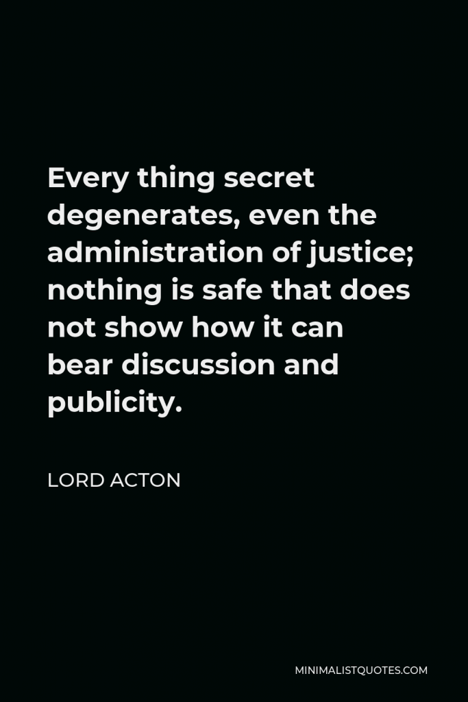 Lord Acton Quote - Every thing secret degenerates, even the administration of justice; nothing is safe that does not show how it can bear discussion and publicity.