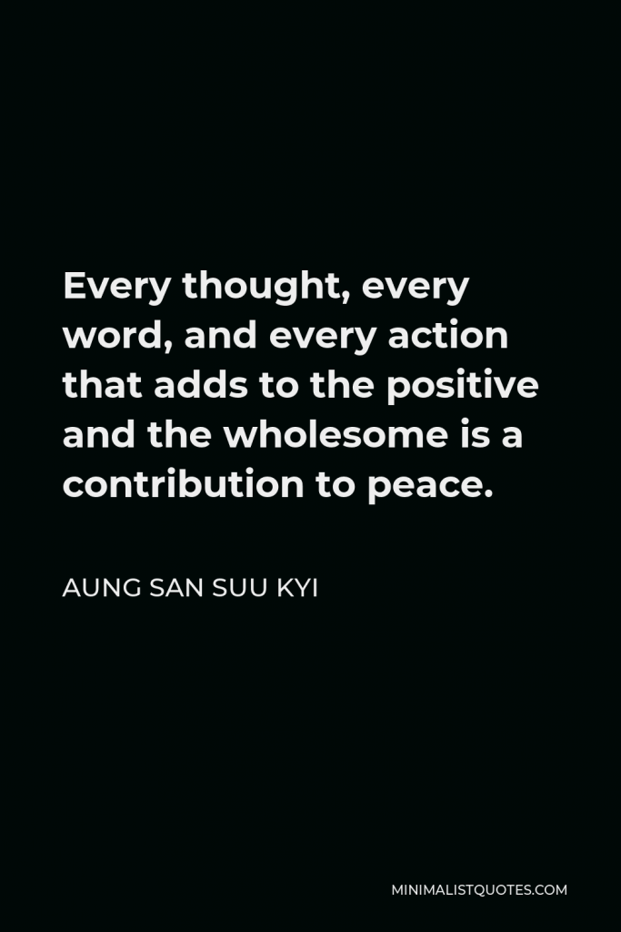 Aung San Suu Kyi Quote - Every thought, every word, and every action that adds to the positive and the wholesome is a contribution to peace.