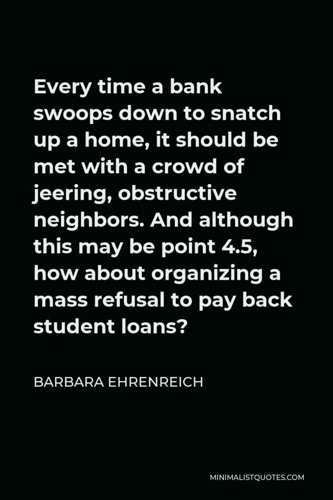 Barbara Ehrenreich Quote - Every time a bank swoops down to snatch up a home, it should be met with a crowd of jeering, obstructive neighbors. And although this may be point 4.5, how about organizing a mass refusal to pay back student loans?