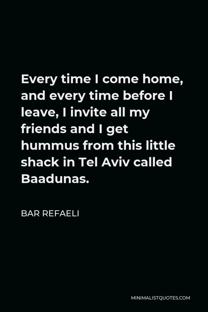 Bar Refaeli Quote - Every time I come home, and every time before I leave, I invite all my friends and I get hummus from this little shack in Tel Aviv called Baadunas.