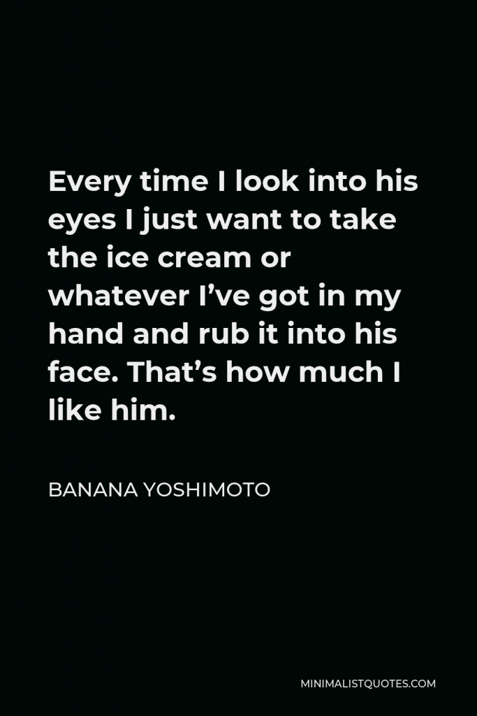 Banana Yoshimoto Quote - Every time I look into his eyes I just want to take the ice cream or whatever I’ve got in my hand and rub it into his face. That’s how much I like him.