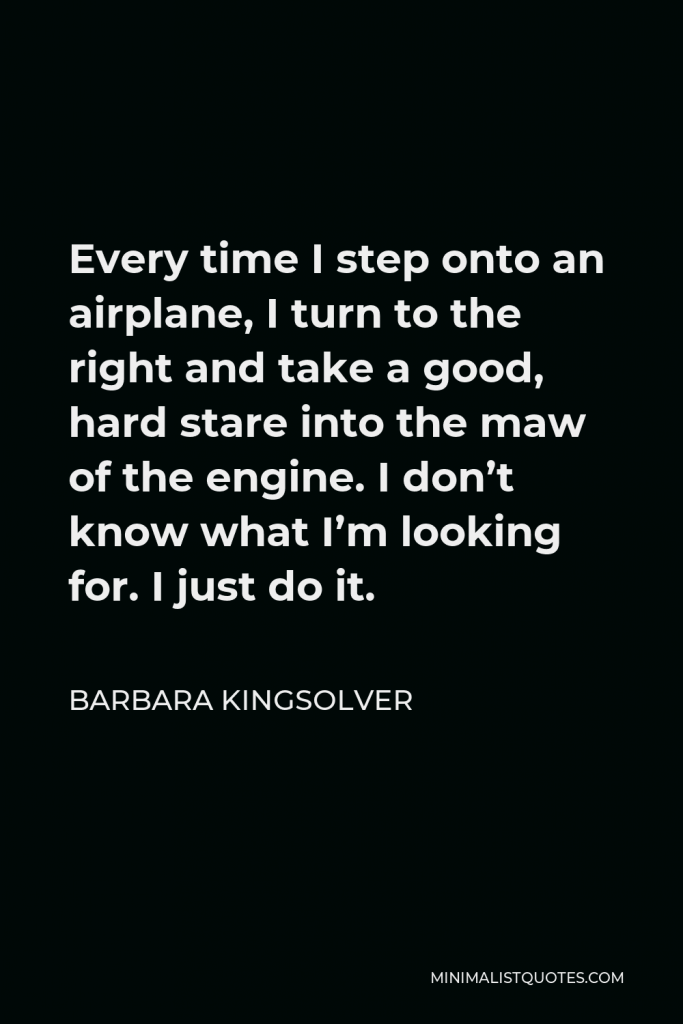 Barbara Kingsolver Quote - Every time I step onto an airplane, I turn to the right and take a good, hard stare into the maw of the engine. I don’t know what I’m looking for. I just do it.