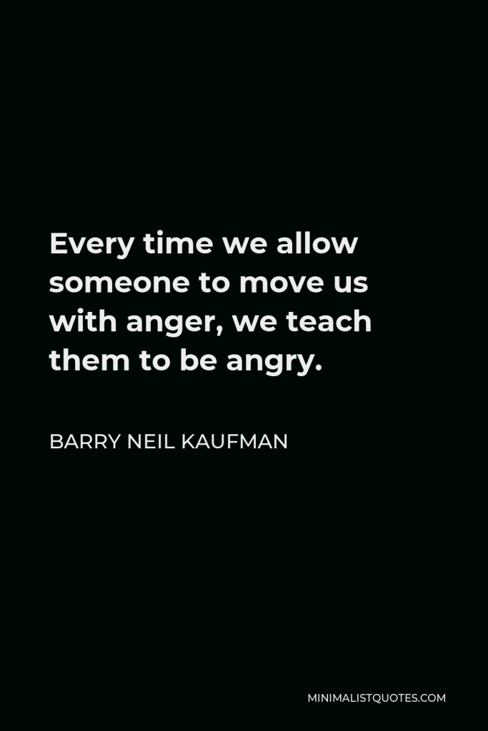 Barry Neil Kaufman Quote - Every time we allow someone to move us with anger, we teach them to be angry.