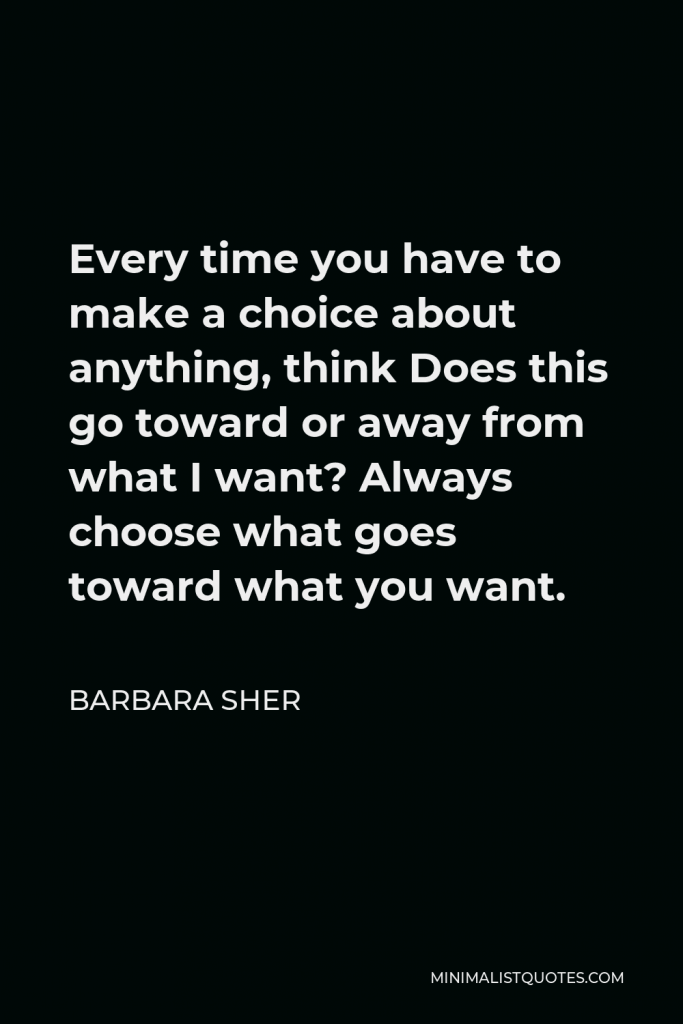 Barbara Sher Quote - Every time you have to make a choice about anything, think Does this go toward or away from what I want? Always choose what goes toward what you want.