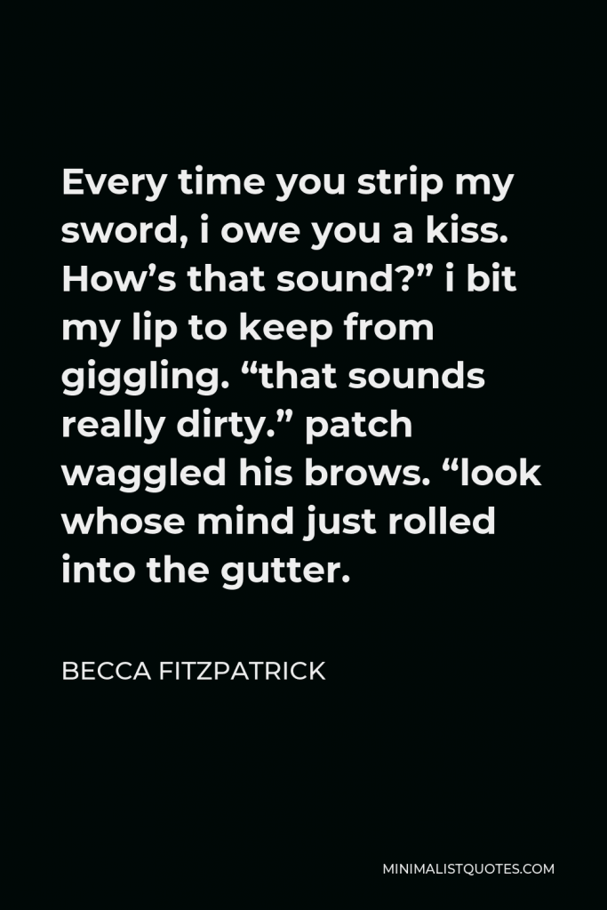 Becca Fitzpatrick Quote - Every time you strip my sword, i owe you a kiss. How’s that sound?” i bit my lip to keep from giggling. “that sounds really dirty.” patch waggled his brows. “look whose mind just rolled into the gutter.