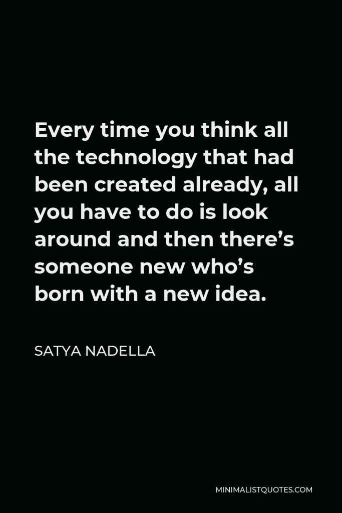 Satya Nadella Quote - Every time you think all the technology that had been created already, all you have to do is look around and then there’s someone new who’s born with a new idea.