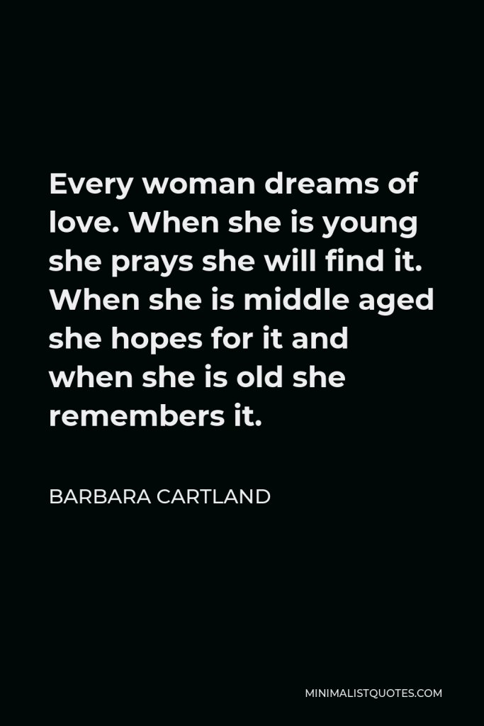 Barbara Cartland Quote - Every woman dreams of love. When she is young she prays she will find it. When she is middle aged she hopes for it and when she is old she remembers it.