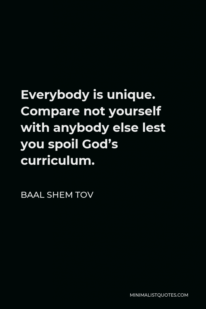 Baal Shem Tov Quote - Everybody is unique. Compare not yourself with anybody else lest you spoil God’s curriculum.