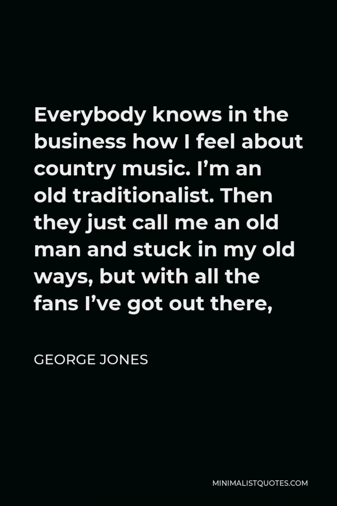 George Jones Quote - Everybody knows in the business how I feel about country music. I’m an old traditionalist. Then they just call me an old man and stuck in my old ways, but with all the fans I’ve got out there,