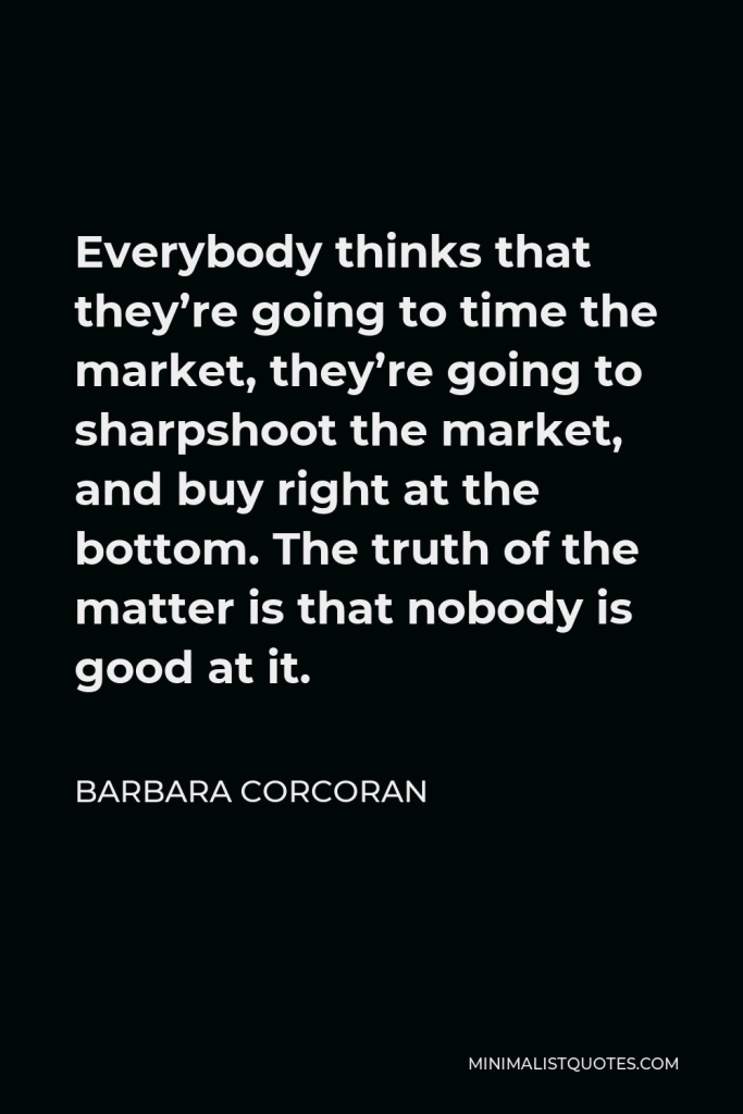 Barbara Corcoran Quote - Everybody thinks that they’re going to time the market, they’re going to sharpshoot the market, and buy right at the bottom. The truth of the matter is that nobody is good at it.