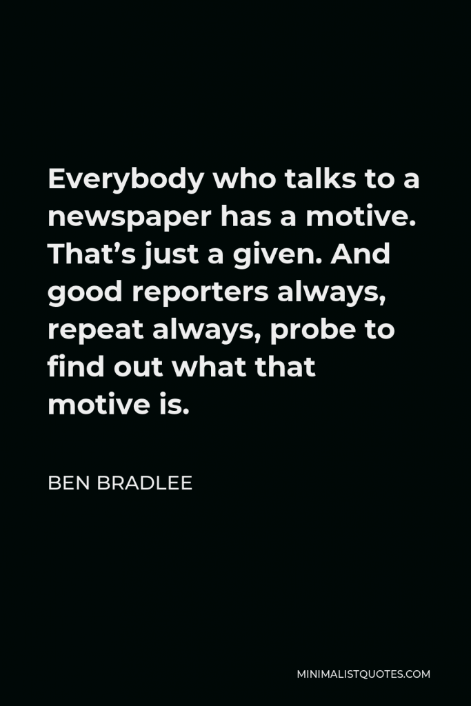 Ben Bradlee Quote - Everybody who talks to a newspaper has a motive. That’s just a given. And good reporters always, repeat always, probe to find out what that motive is.