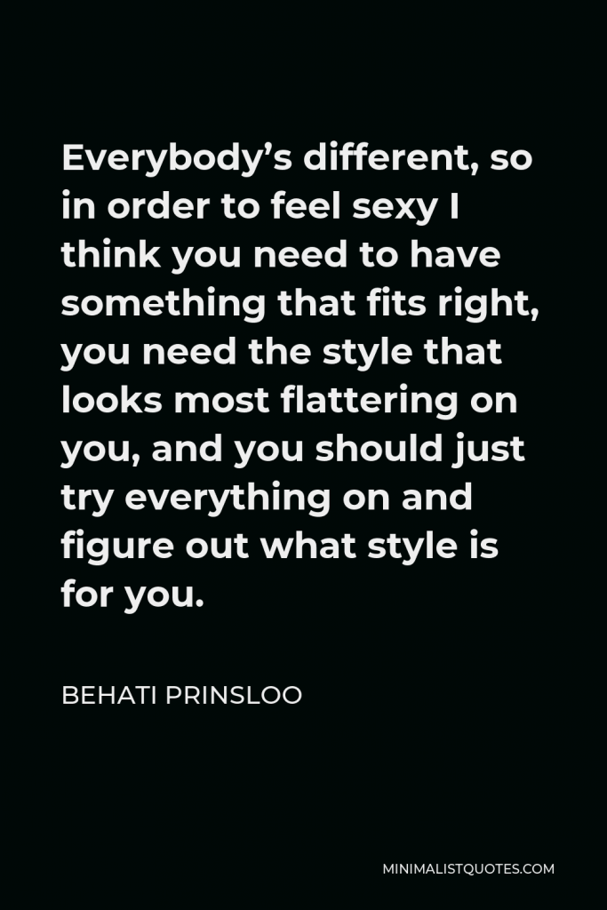 Behati Prinsloo Quote - Everybody’s different, so in order to feel sexy I think you need to have something that fits right, you need the style that looks most flattering on you, and you should just try everything on and figure out what style is for you.