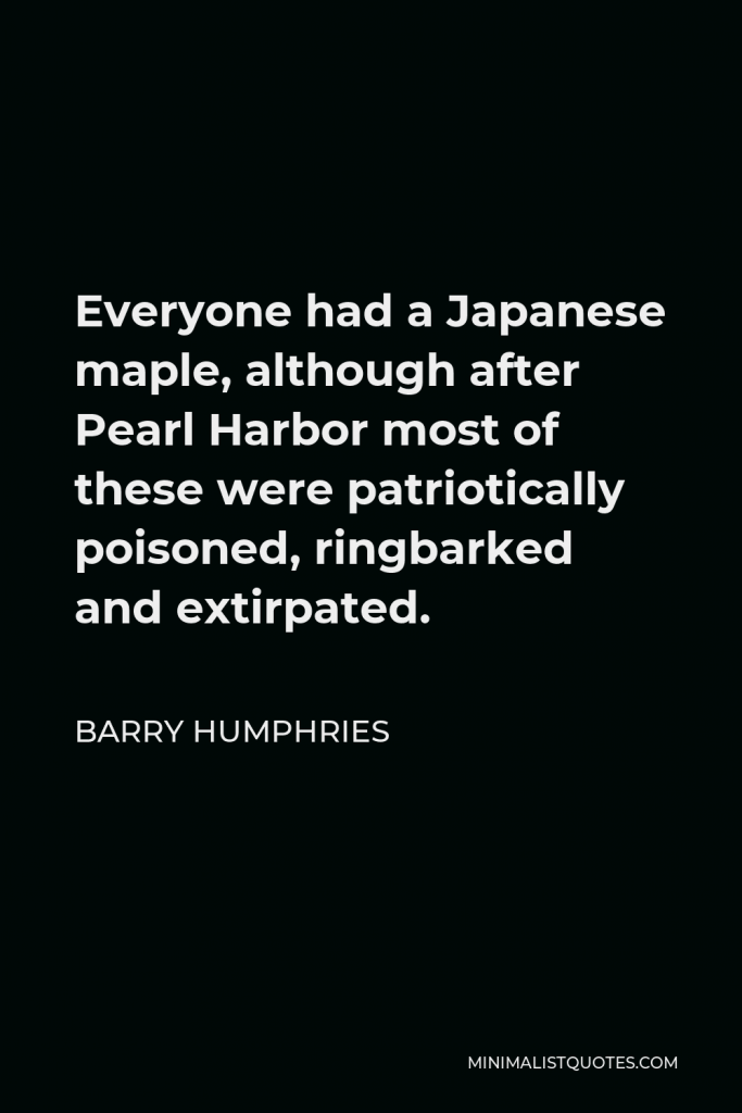 Barry Humphries Quote - Everyone had a Japanese maple, although after Pearl Harbor most of these were patriotically poisoned, ringbarked and extirpated.