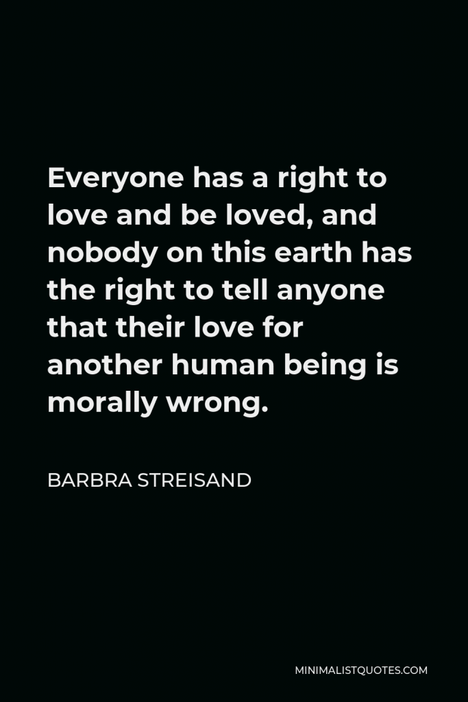 Barbra Streisand Quote - Everyone has a right to love and be loved, and nobody on this earth has the right to tell anyone that their love for another human being is morally wrong.