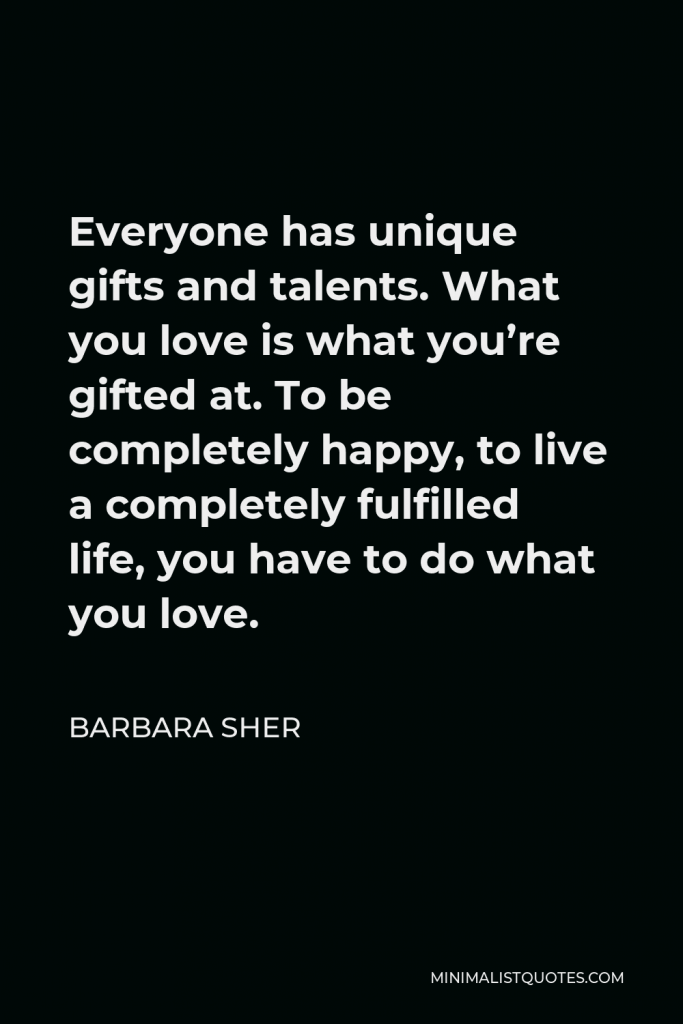 Barbara Sher Quote - Everyone has unique gifts and talents. What you love is what you’re gifted at. To be completely happy, to live a completely fulfilled life, you have to do what you love.