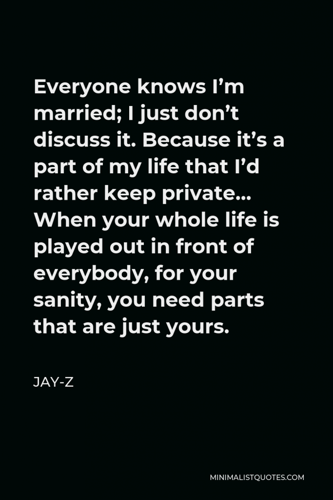 Jay-Z Quote - Everyone knows I’m married; I just don’t discuss it. Because it’s a part of my life that I’d rather keep private… When your whole life is played out in front of everybody, for your sanity, you need parts that are just yours.