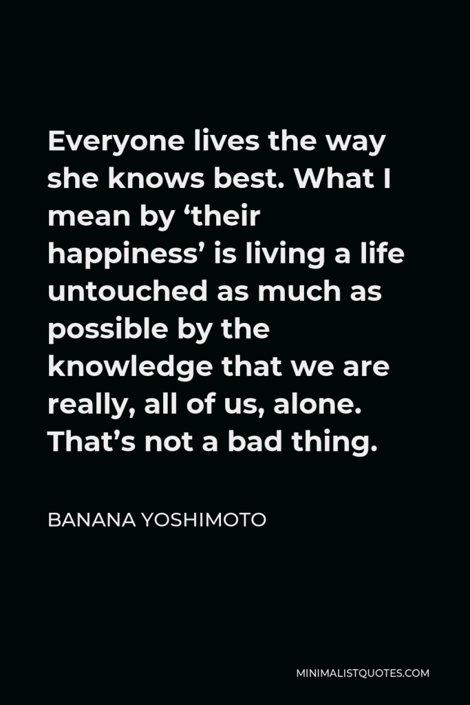 Banana Yoshimoto Quote - Everyone lives the way she knows best. What I mean by ‘their happiness’ is living a life untouched as much as possible by the knowledge that we are really, all of us, alone. That’s not a bad thing.