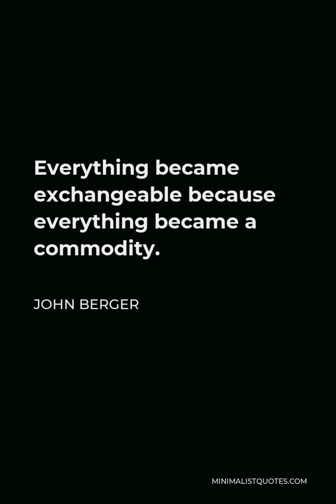 John Berger Quote - Everything became exchangeable because everything became a commodity.
