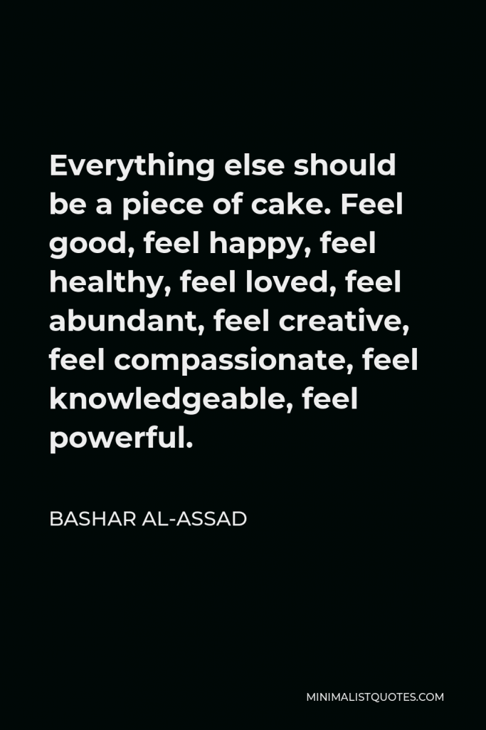 Bashar al-Assad Quote - Everything else should be a piece of cake. Feel good, feel happy, feel healthy, feel loved, feel abundant, feel creative, feel compassionate, feel knowledgeable, feel powerful.