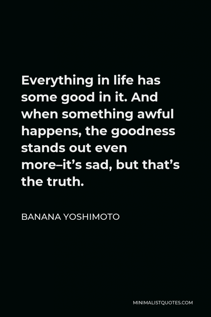 Banana Yoshimoto Quote - Everything in life has some good in it. And when something awful happens, the goodness stands out even more–it’s sad, but that’s the truth.