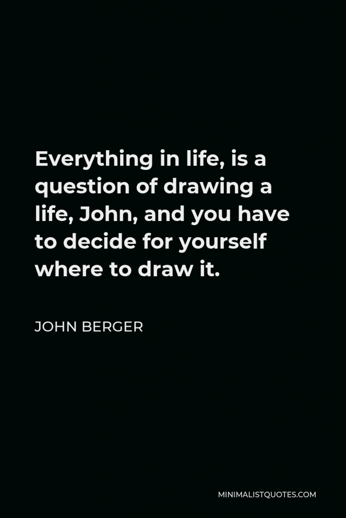 John Berger Quote - Everything in life, is a question of drawing a life, John, and you have to decide for yourself where to draw it.