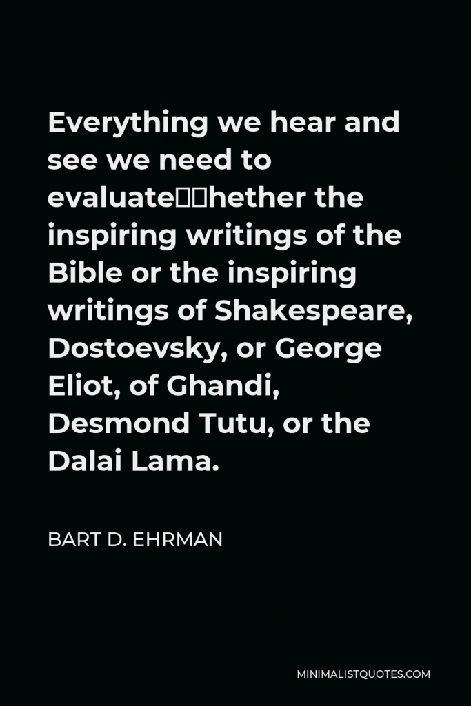 Bart D. Ehrman Quote - Everything we hear and see we need to evaluate—whether the inspiring writings of the Bible or the inspiring writings of Shakespeare, Dostoevsky, or George Eliot, of Ghandi, Desmond Tutu, or the Dalai Lama.
