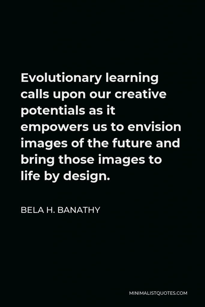 Bela H. Banathy Quote - Evolutionary learning calls upon our creative potentials as it empowers us to envision images of the future and bring those images to life by design.