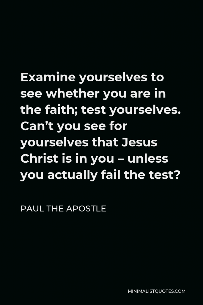 Paul the Apostle Quote - Examine yourselves to see whether you are in the faith; test yourselves. Can’t you see for yourselves that Jesus Christ is in you – unless you actually fail the test?
