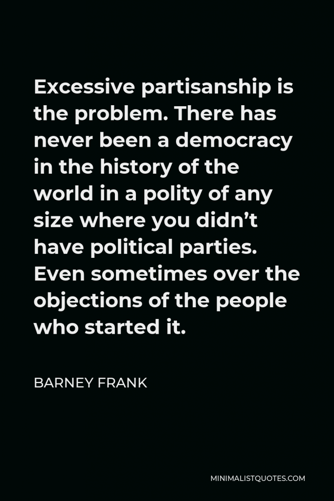 Barney Frank Quote - Excessive partisanship is the problem. There has never been a democracy in the history of the world in a polity of any size where you didn’t have political parties. Even sometimes over the objections of the people who started it.