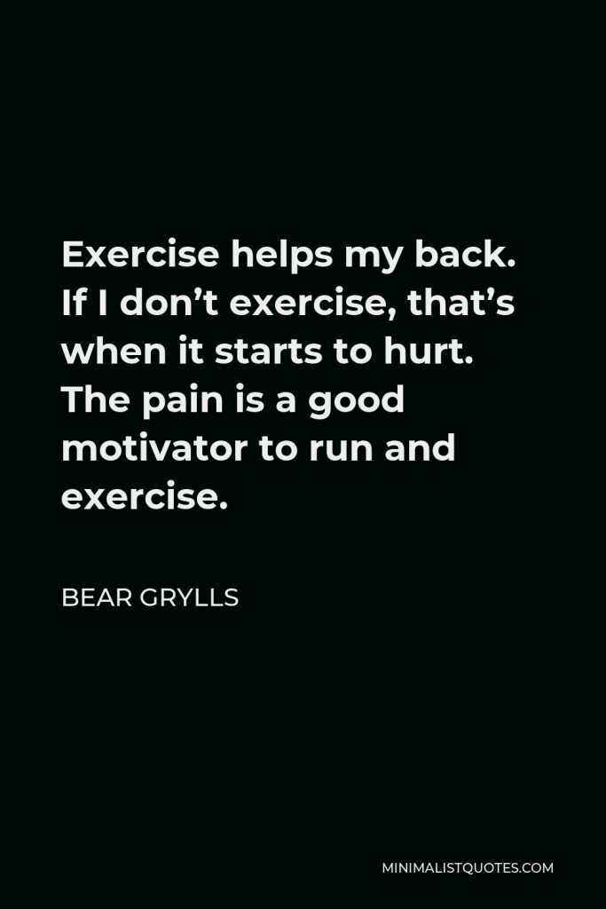 Bear Grylls Quote - Exercise helps my back. If I don’t exercise, that’s when it starts to hurt. The pain is a good motivator to run and exercise.