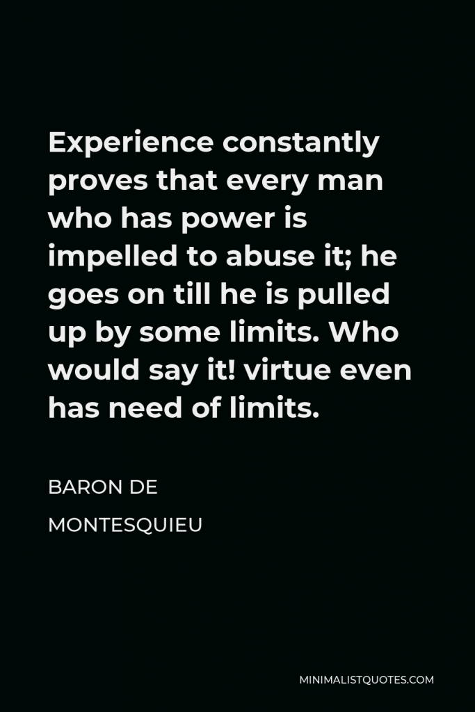 Baron de Montesquieu Quote - Experience constantly proves that every man who has power is impelled to abuse it; he goes on till he is pulled up by some limits. Who would say it! virtue even has need of limits.