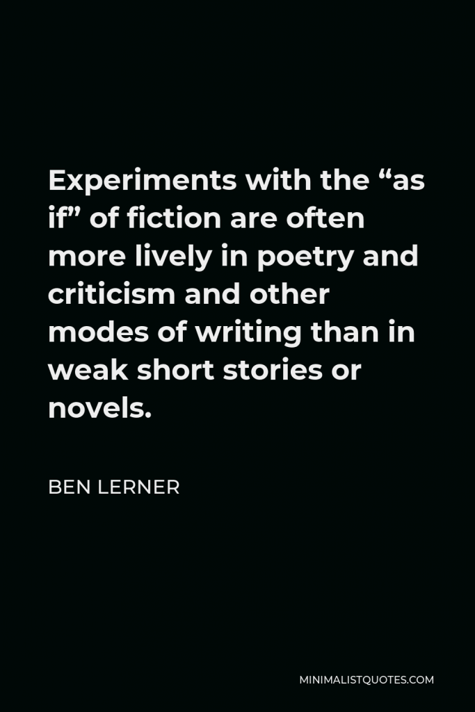 Ben Lerner Quote - Experiments with the “as if” of fiction are often more lively in poetry and criticism and other modes of writing than in weak short stories or novels.