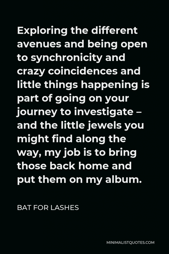 Bat for Lashes Quote - Exploring the different avenues and being open to synchronicity and crazy coincidences and little things happening is part of going on your journey to investigate – and the little jewels you might find along the way, my job is to bring those back home and put them on my album.